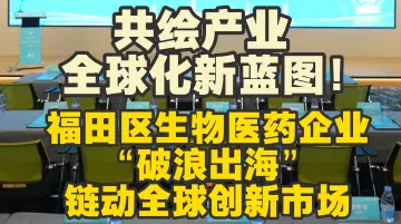 共绘产业全球化新蓝图！福田区生物医药企业“破浪出海”链动全球创新市场